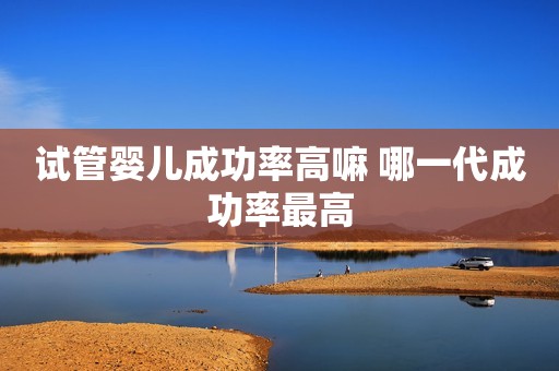 试管婴儿成功率高嘛 哪一代成功率最高