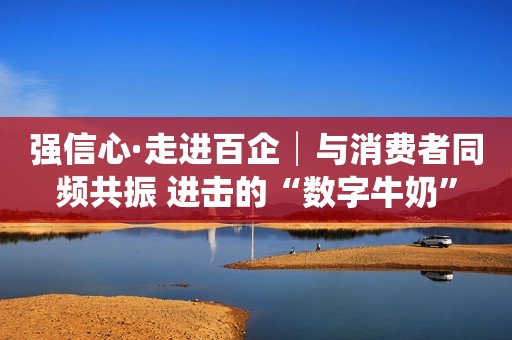 强信心·走进百企│与消费者同频共振 进击的“数字牛奶”
