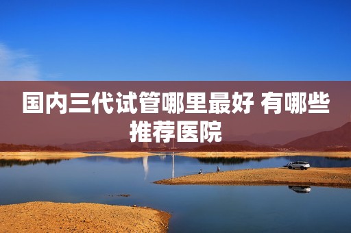 国内三代试管哪里最好 有哪些推荐医院