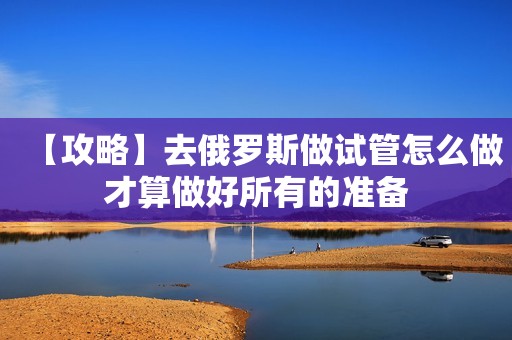 【攻略】去俄罗斯做试管怎么做才算做好所有的准备