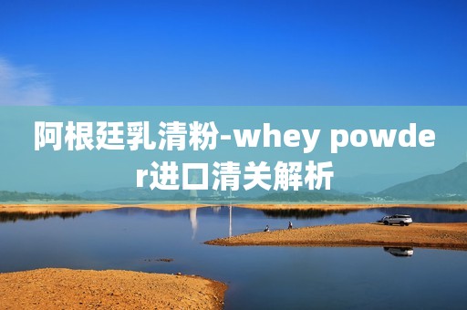 阿根廷乳清粉-whey powder进口清关解析