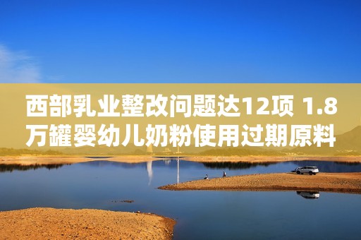 西部乳业整改问题达12项 1.8万罐婴幼儿奶粉使用过期原料