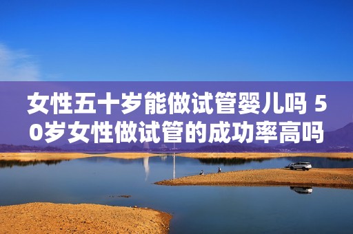 女性五十岁能做试管婴儿吗 50岁女性做试管的成功率高吗