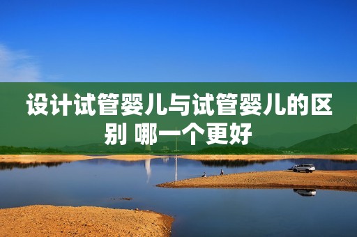 设计试管婴儿与试管婴儿的区别 哪一个更好