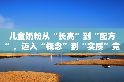 儿童奶粉从“长高”到“配方”，迈入“概念”到“实质”竞争