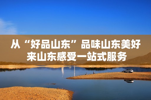 从“好品山东”品味山东美好 来山东感受一站式服务