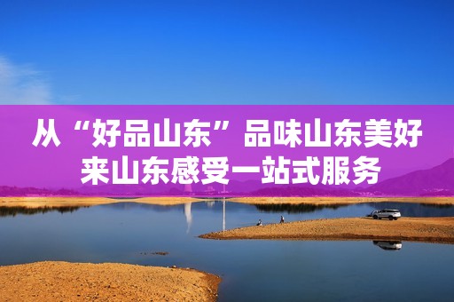 从“好品山东”品味山东美好 来山东感受一站式服务