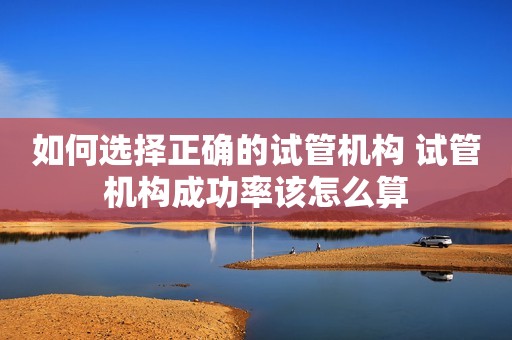 如何选择正确的试管机构 试管机构成功率该怎么算