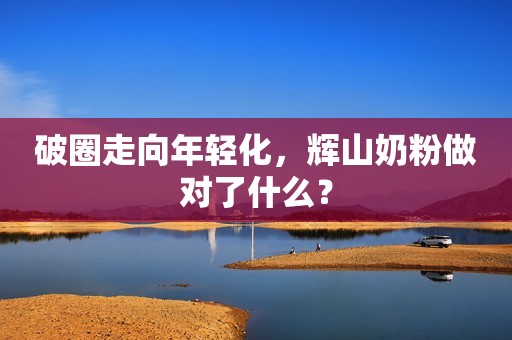 破圈走向年轻化，辉山奶粉做对了什么？