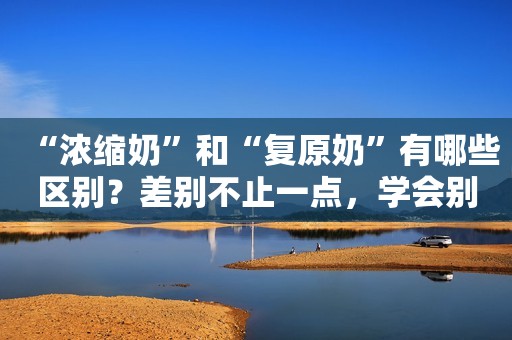 “浓缩奶”和“复原奶”有哪些区别？差别不止一点，学会别乱买了