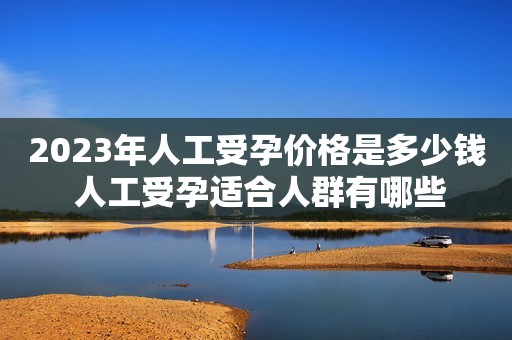 2023年人工受孕价格是多少钱 人工受孕适合人群有哪些
