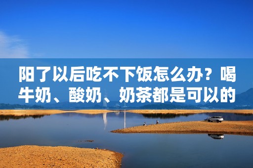 阳了以后吃不下饭怎么办？喝牛奶、酸奶、奶茶都是可以的