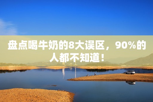 盘点喝牛奶的8大误区，90%的人都不知道！