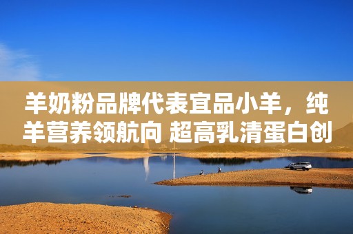 羊奶粉品牌代表宜品小羊，纯羊营养领航向 超高乳清蛋白创新高！