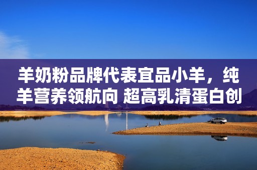 羊奶粉品牌代表宜品小羊，纯羊营养领航向 超高乳清蛋白创新高！