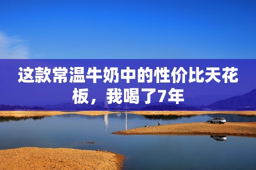 这款常温牛奶中的性价比天花板，我喝了7年