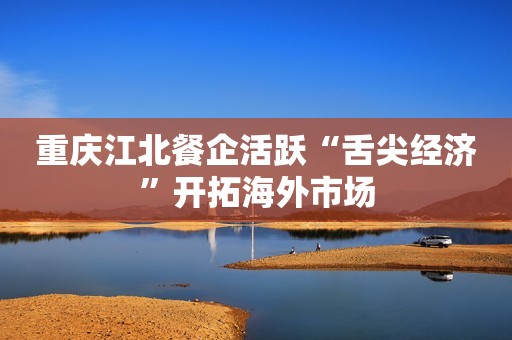 重庆江北餐企活跃“舌尖经济”开拓海外市场