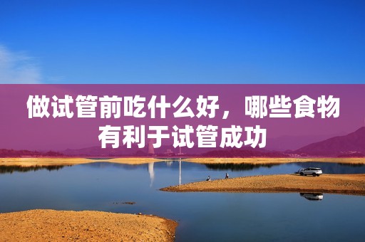 做试管前吃什么好，哪些食物有利于试管成功