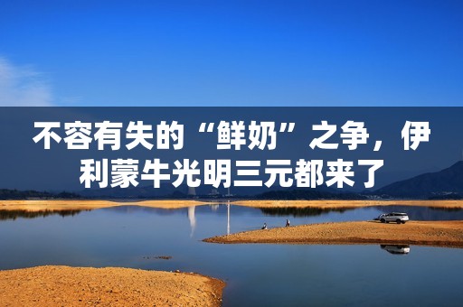 不容有失的“鲜奶”之争，伊利蒙牛光明三元都来了