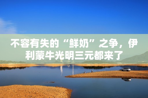 不容有失的“鲜奶”之争，伊利蒙牛光明三元都来了