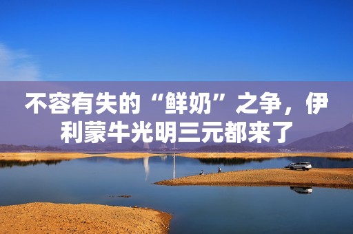 不容有失的“鲜奶”之争，伊利蒙牛光明三元都来了
