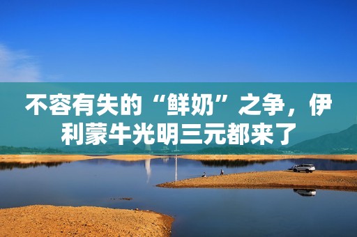 不容有失的“鲜奶”之争，伊利蒙牛光明三元都来了