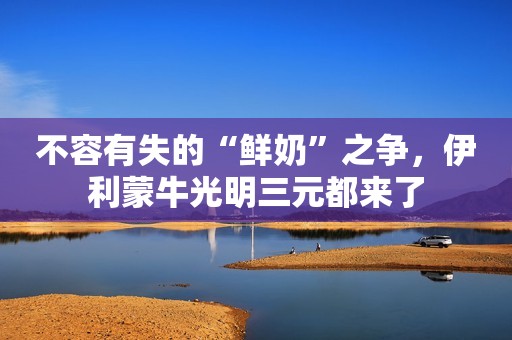 不容有失的“鲜奶”之争，伊利蒙牛光明三元都来了