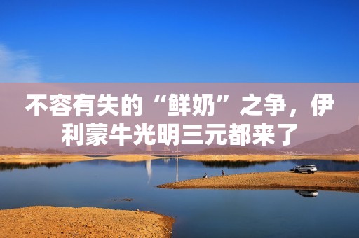 不容有失的“鲜奶”之争，伊利蒙牛光明三元都来了