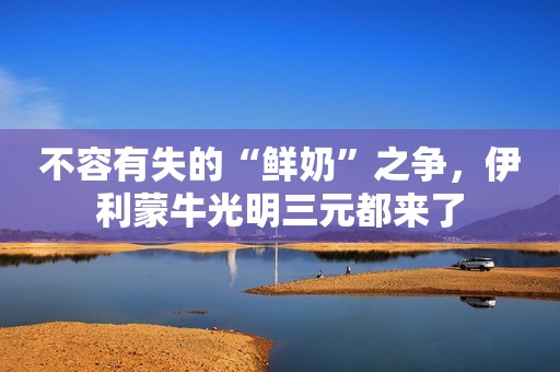 不容有失的“鲜奶”之争，伊利蒙牛光明三元都来了