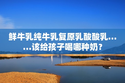 鲜牛乳纯牛乳复原乳酸酸乳……该给孩子喝哪种奶？