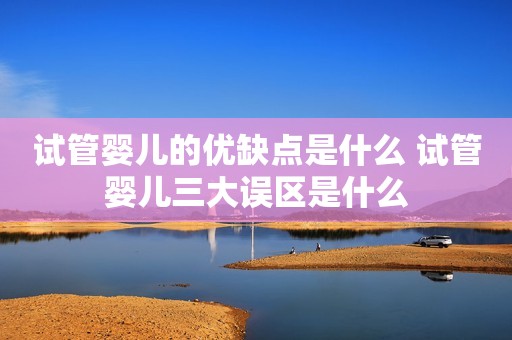试管婴儿的优缺点是什么 试管婴儿三大误区是什么
