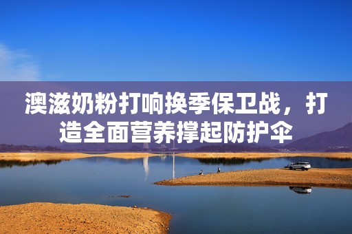 澳滋奶粉打响换季保卫战，打造全面营养撑起防护伞