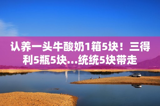 认养一头牛酸奶1箱5块！三得利5瓶5块…统统5块带走