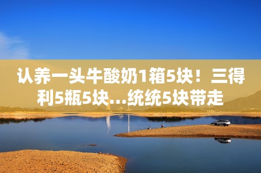 认养一头牛酸奶1箱5块！三得利5瓶5块…统统5块带走