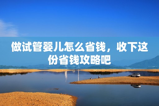 做试管婴儿怎么省钱，收下这份省钱攻略吧