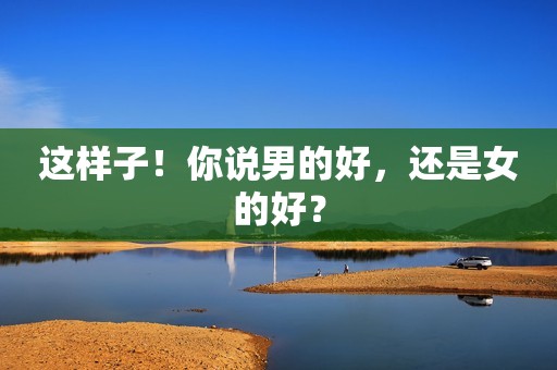 这样子！你说男的好，还是女的好？