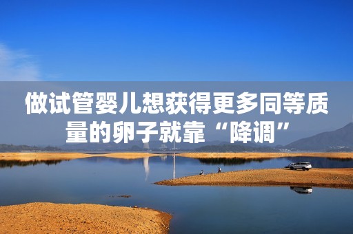 做试管婴儿想获得更多同等质量的卵子就靠“降调”