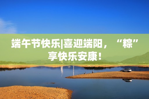 端午节快乐|喜迎端阳，“粽”享快乐安康！