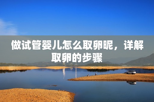 做试管婴儿怎么取卵昵，详解取卵的步骤