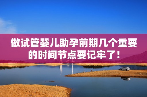做试管婴儿助孕前期几个重要的时间节点要记牢了！