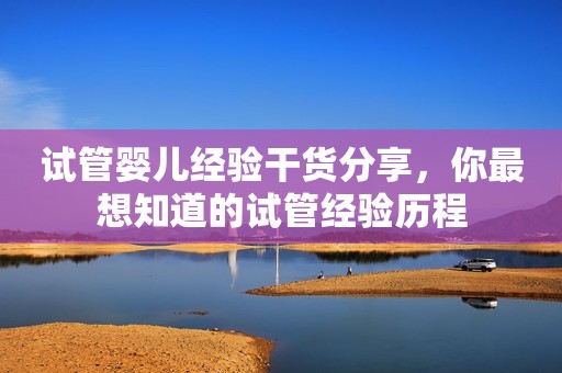 试管婴儿经验干货分享，你最想知道的试管经验历程