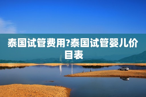泰国试管费用?泰国试管婴儿价目表