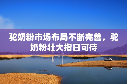 驼奶粉市场布局不断完善，驼奶粉壮大指日可待