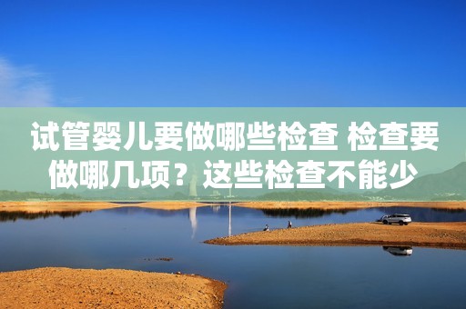 试管婴儿要做哪些检查 检查要做哪几项？这些检查不能少