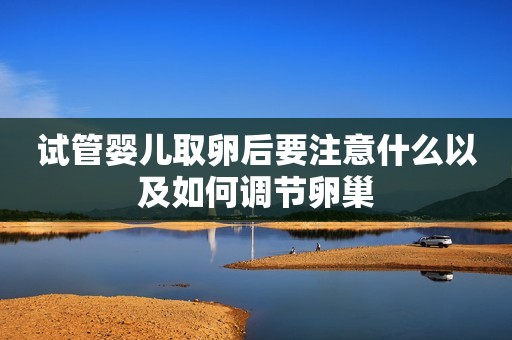 试管婴儿取卵后要注意什么以及如何调节卵巢