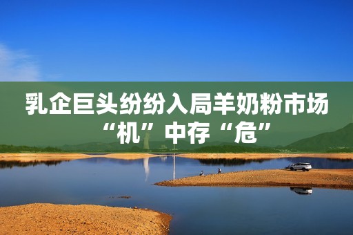 乳企巨头纷纷入局羊奶粉市场“机”中存“危”