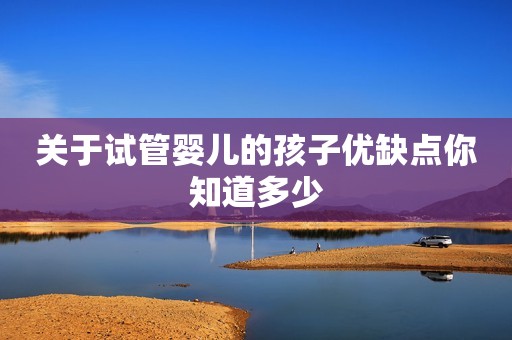 关于试管婴儿的孩子优缺点你知道多少