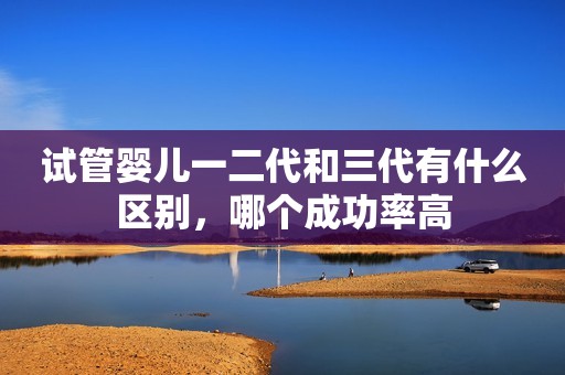 试管婴儿一二代和三代有什么区别，哪个成功率高