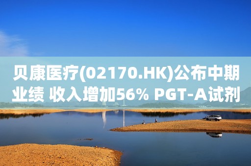 贝康医疗(02170.HK)公布中期业绩 收入增加56% PGT-A试剂盒毛利率达71%