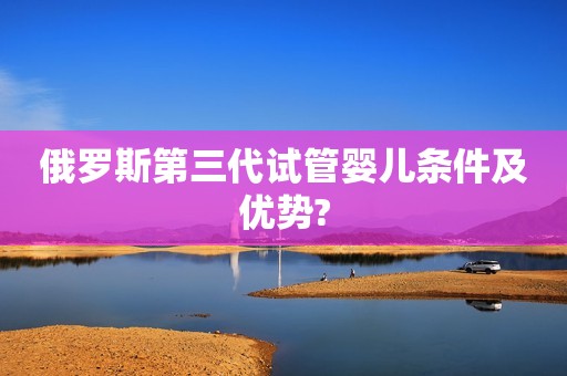 俄罗斯第三代试管婴儿条件及优势?